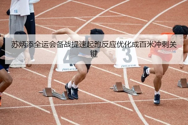苏炳添全运会备战提速起跑反应优化成百米冲刺关键